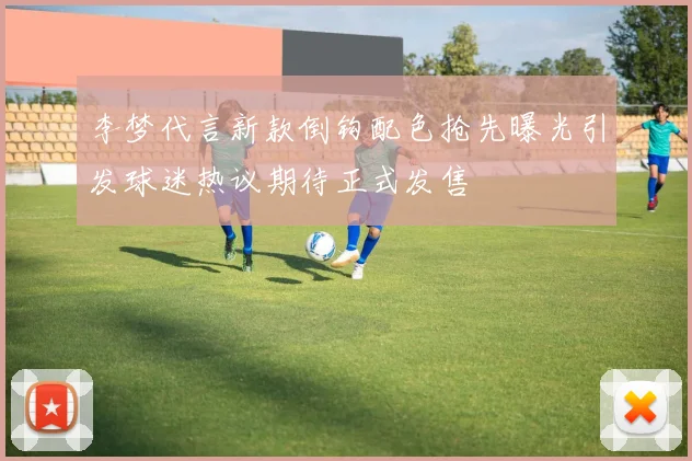 李梦代言新款倒钩配色抢先曝光引发球迷热议期待正式发售