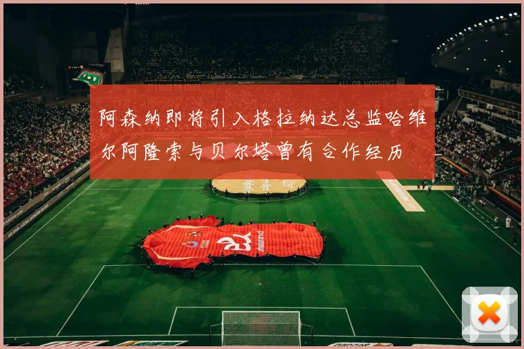 阿森纳即将引入格拉纳达总监哈维尔阿隆索与贝尔塔曾有合作经历