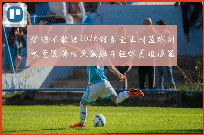 梦想不散场2026耐克全亚洲篮球训练营圆满结束激励年轻球员追逐篮球梦想