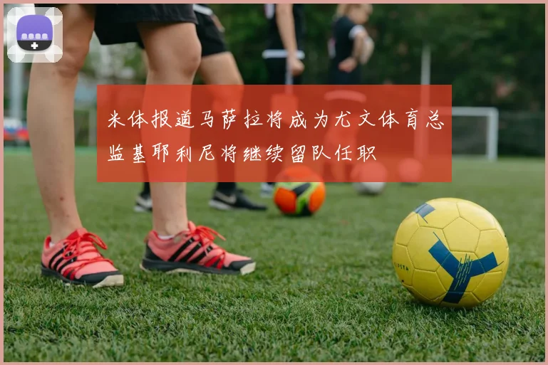 米体报道马萨拉将成为尤文体育总监基耶利尼将继续留队任职