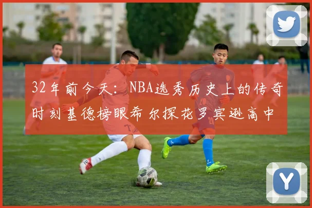 32年前今天：NBA选秀历史上的传奇时刻基德榜眼希尔探花罗宾逊高中状元回顾