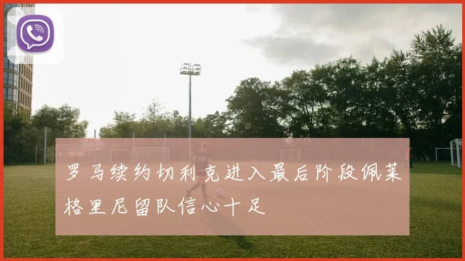 罗马续约切利克进入最后阶段佩莱格里尼留队信心十足