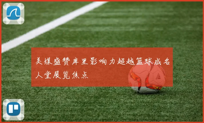 美媒盛赞库里影响力超越篮球成名人堂展览焦点