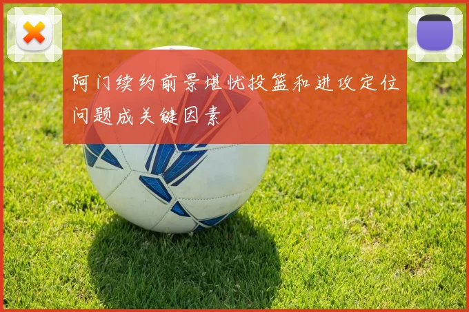 阿门续约前景堪忧投篮和进攻定位问题成关键因素