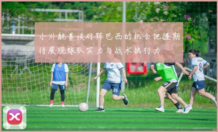 小川航基谈对阵巴西的机会把握期待展现球队实力与战术执行力