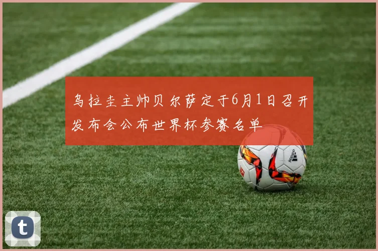 乌拉圭主帅贝尔萨定于6月1日召开发布会公布世界杯参赛名单