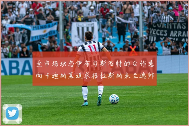 全市场动态伊布与斯洛特的合作意向卡迪纳莱追求格拉斯纳米兰选帅困境加剧
