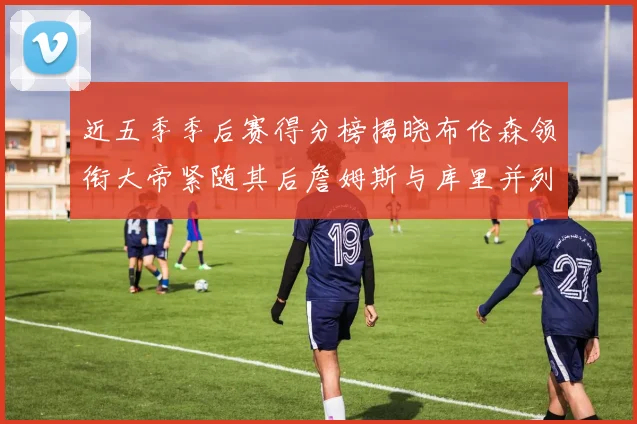 近五季季后赛得分榜揭晓布伦森领衔大帝紧随其后詹姆斯与库里并列第四