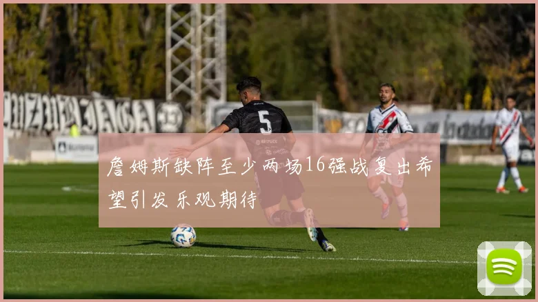 詹姆斯缺阵至少两场16强战复出希望引发乐观期待
