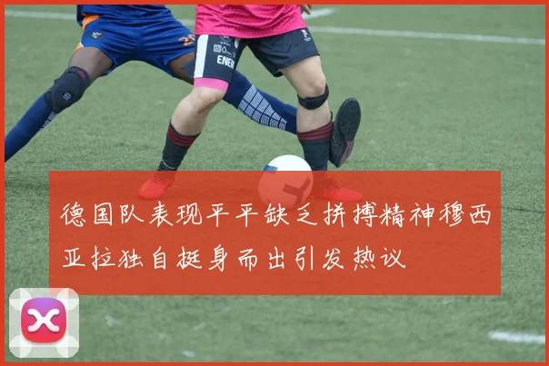 德国队表现平平缺乏拼搏精神穆西亚拉独自挺身而出引发热议