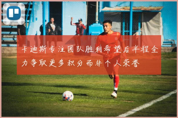 卡迪斯专注团队胜利希望后半程全力争取更多积分而非个人荣誉