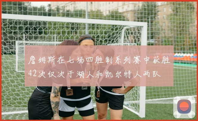 詹姆斯在七场四胜制系列赛中获胜42次仅次于湖人和凯尔特人两队