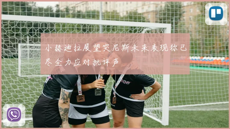 小赫迪拉展望突尼斯未来表现称已尽全力应对批评声