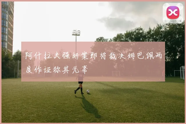 阿什拉夫强奸案即将裁决姆巴佩两度作证称其无辜