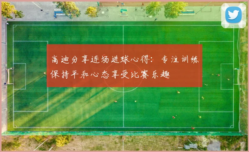 高迪分享连场进球心得：专注训练保持平和心态享受比赛乐趣