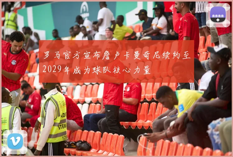 罗马官方宣布詹卢卡曼奇尼续约至2029年成为球队核心力量