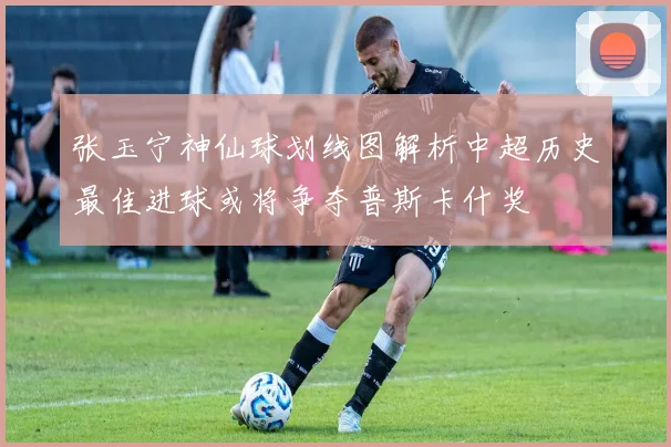张玉宁神仙球划线图解析中超历史最佳进球或将争夺普斯卡什奖