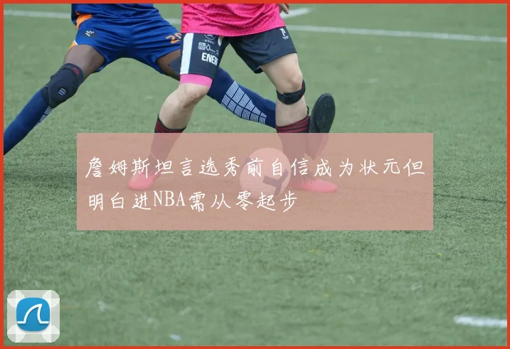詹姆斯坦言选秀前自信成为状元但明白进NBA需从零起步