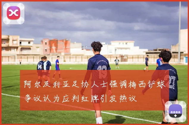 阿尔及利亚足协人士强调梅西铲球争议认为应判红牌引发热议